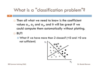 What is a "classification problem"?
39
Then all what we need to know is the coefficient
values a1, a2 and a3, and it will be great if we
could compute them automatically without plotting.
BUT!BUT!
What if we have more than 2 classes? (<0 and >0 are
not sufficient)
ERI Summer training (C&S) Dr. Randa Elanwar
 