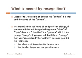 What is meant by recognition?
4
Discover to which class of entities the "pattern" belongs
and the name of the "pattern".
This means when you have an image of an orange, if
you can tell that this image belong to the "class" ofyou can tell that this image belong to the "class" of
"fruits" then you "classified" the "pattern" which is the
orange "image". If you can tell that it is an "orange"
then you "recognized" the "pattern" because you did
the following:
1. You discovered its membership to some class
2. You labeled the pattern and gave it a name
ERI Summer training (C&S) Dr. Randa Elanwar
 