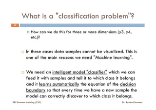 What is a "classification problem"?
40
How can we do this for three or more dimensions (y3, y4,
etc.)?
In these cases data samples cannot be visualized. This is
one of the main reasons we need "Machine learning".one of the main reasons we need "Machine learning".
We need an intelligent model "classifier" which we can
feed it with samples and tell it to which class it belongs
and it learns automatically the equation of the decision
boundary so that every time we have a new sample the
model can correctly discover to which class it belongs.
ERI Summer training (C&S) Dr. Randa Elanwar
 