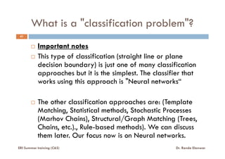 What is a "classification problem"?
41
Important notes
This type of classification (straight line or plane
decision boundary) is just one of many classification
approaches but it is the simplest. The classifier that
works using this approach is "Neural networks“works using this approach is "Neural networks“
The other classification approaches are: (Template
Matching, Statistical methods, Stochastic Processes
(Marhov Chains), Structural/Graph Matching (Trees,
Chains, etc.)., Rule-based methods). We can discuss
them later. Our focus now is on Neural networks.
ERI Summer training (C&S) Dr. Randa Elanwar
 