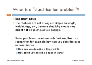 What is a "classification problem"?
42
Important notes
The features are not always as simple as length,
weight, age, etc., because simplicity means they
might not be discriminative enough.
Some problems cannot use such features, like face
recognition for example how can you describe eyes
or nose shape?
How can you describe a fingerprint?
How could you describe a speech signal?
ERI Summer training (C&S) Dr. Randa Elanwar
 