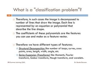 What is a "classification problem"?
43
Therefore, in such cases the image is decomposed to
number of lines that draw the image. Each line is
represented by an equation or polynomial that
describe the line shape.
The coefficients of these polynomials are the featuresThe coefficients of these polynomials are the features
you can use and make as a feature vector.
Therefore we have different types of features:
Structural Decomposition like number of loops, curves, cross
points, area, length, width, angle, etc.
Series Expansion (Transforms) like Moments, Fourier
transform, Gabor transform, Hough transform, and wavelets.
ERI Summer training (C&S) Dr. Randa Elanwar
 