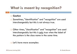 What is meant by recognition?
6
Caution
Sometimes, "identification" and "recognition" are used
interchangeably but this is not always true.
Other times, "classification" and "recognition" are used
interchangeably but this is only true when the label of
the pattern is the class name in the same time.
Let's have more examples:
ERI Summer training (C&S) Dr. Randa Elanwar
 