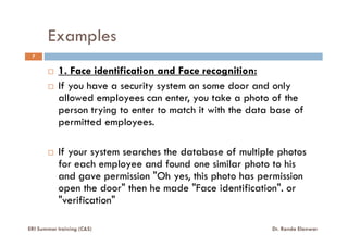 Examples
7
1. Face identification and Face recognition:
If you have a security system on some door and only
allowed employees can enter, you take a photo of the
person trying to enter to match it with the data base of
permitted employees.permitted employees.
If your system searches the database of multiple photos
for each employee and found one similar photo to his
and gave permission "Oh yes, this photo has permission
open the door" then he made "Face identification". or
"verification"
ERI Summer training (C&S) Dr. Randa Elanwar
 