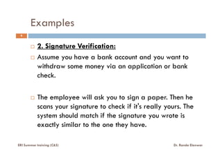 Examples
9
2. Signature Verification:
Assume you have a bank account and you want to
withdraw some money via an application or bank
check.check.
The employee will ask you to sign a paper. Then he
scans your signature to check if it's really yours. The
system should match if the signature you wrote is
exactly similar to the one they have.
ERI Summer training (C&S) Dr. Randa Elanwar
 