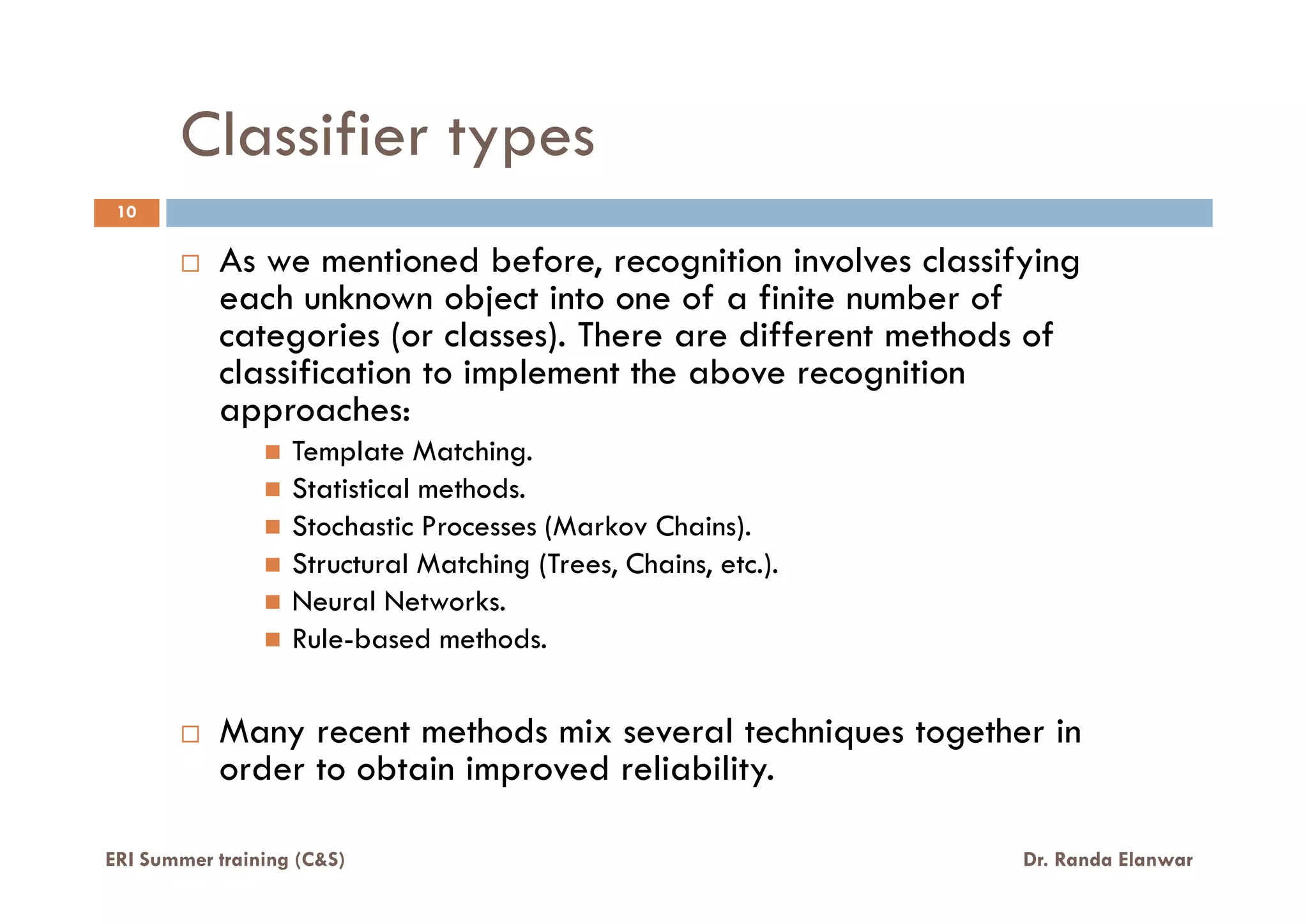 Classifier types
As we mentioned before, recognition involves classifying
each unknown object into one of a finite number of
categories (or classes). There are different methods of
classification to implement the above recognition
approaches:
Template Matching.
10
ERI Summer training (C&S) Dr. Randa Elanwar
Template Matching.
Statistical methods.
Stochastic Processes (Markov Chains).
Structural Matching (Trees, Chains, etc.).
Neural Networks.
Rule-based methods.
Many recent methods mix several techniques together in
order to obtain improved reliability.
 