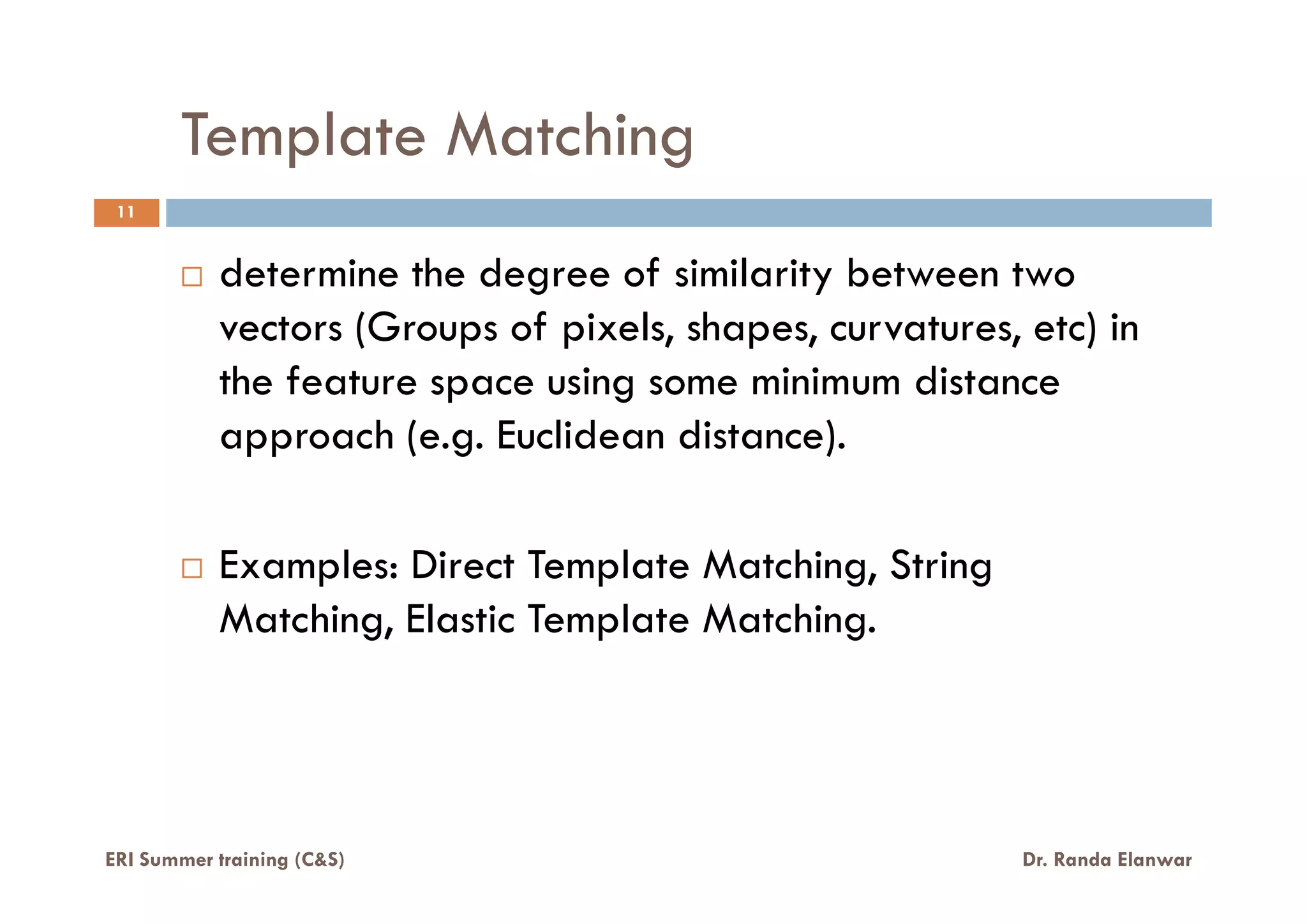 Template Matching
11
determine the degree of similarity between two
vectors (Groups of pixels, shapes, curvatures, etc) in
the feature space using some minimum distance
approach (e.g. Euclidean distance).
Examples: Direct Template Matching, String
Matching, Elastic Template Matching.
ERI Summer training (C&S) Dr. Randa Elanwar
 