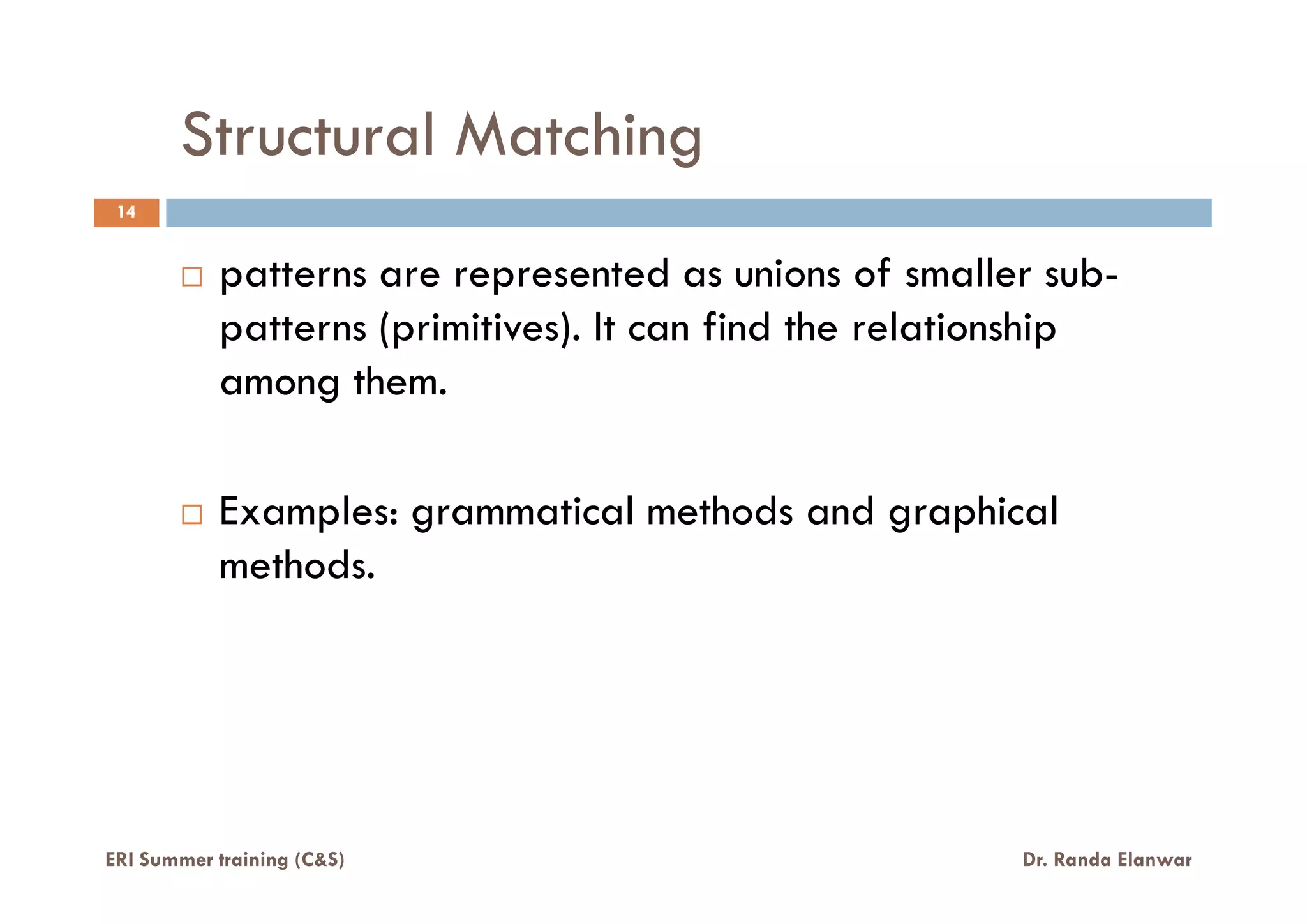 Structural Matching
14
patterns are represented as unions of smaller sub-
patterns (primitives). It can find the relationship
among them.
Examples: grammatical methods and graphical
methods.
ERI Summer training (C&S) Dr. Randa Elanwar
 
