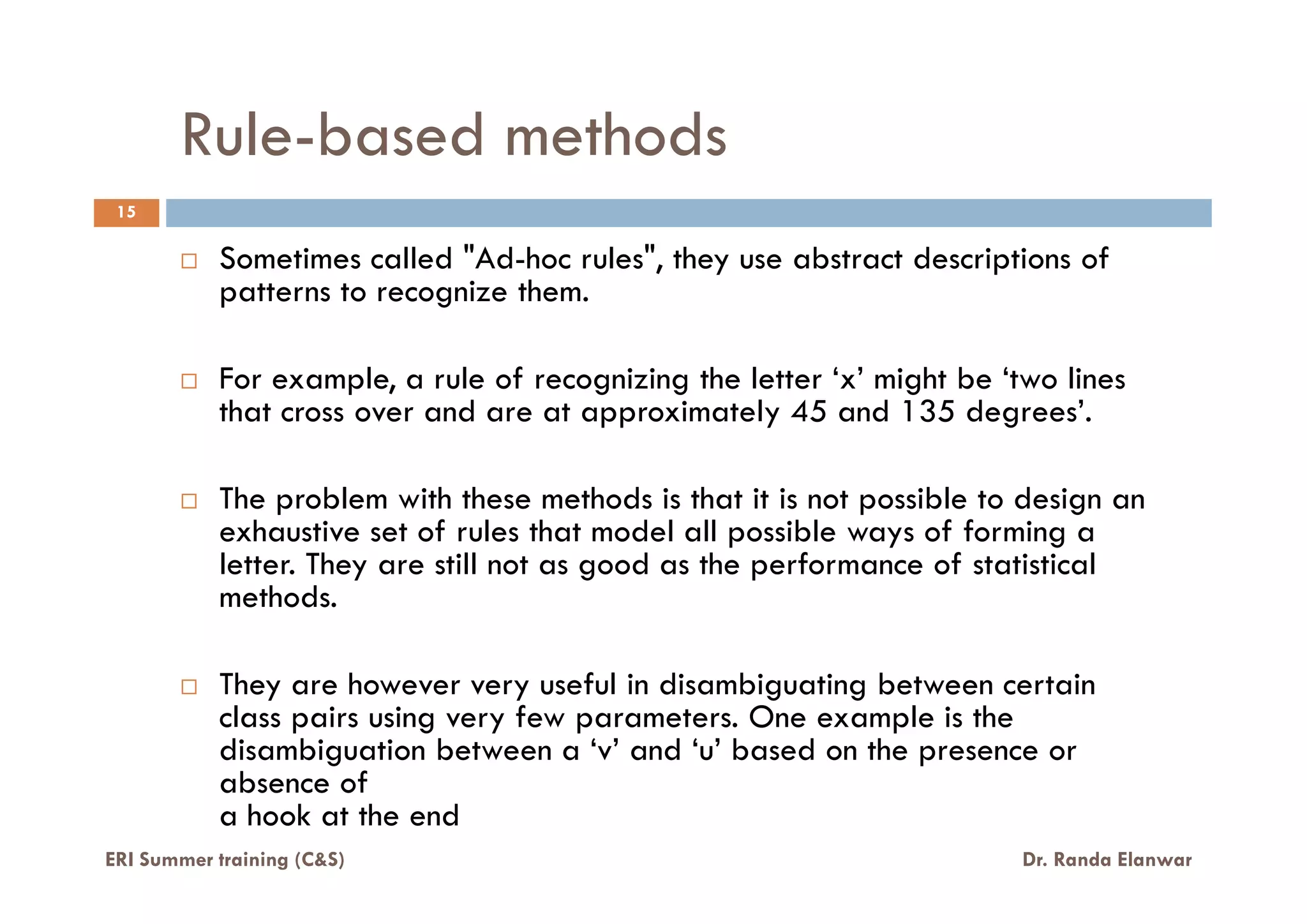Rule-based methods
Sometimes called "Ad-hoc rules", they use abstract descriptions of
patterns to recognize them.
For example, a rule of recognizing the letter ‘x’ might be ‘two lines
that cross over and are at approximately 45 and 135 degrees’.
15
ERI Summer training (C&S) Dr. Randa Elanwar
The problem with these methods is that it is not possible to design an
exhaustive set of rules that model all possible ways of forming a
letter. They are still not as good as the performance of statistical
methods.
They are however very useful in disambiguating between certain
class pairs using very few parameters. One example is the
disambiguation between a ‘v’ and ‘u’ based on the presence or
absence of
a hook at the end
 