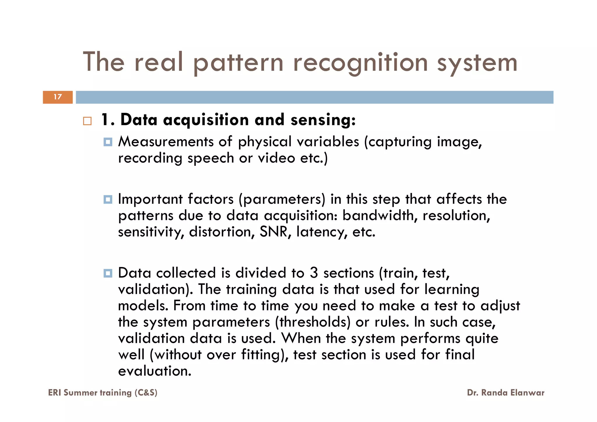 The real pattern recognition system
1. Data acquisition and sensing:
Measurements of physical variables (capturing image,
recording speech or video etc.)
Important factors (parameters) in this step that affects the
patterns due to data acquisition: bandwidth, resolution,
17
ERI Summer training (C&S) Dr. Randa Elanwar
patterns due to data acquisition: bandwidth, resolution,
sensitivity, distortion, SNR, latency, etc.
Data collected is divided to 3 sections (train, test,
validation). The training data is that used for learning
models. From time to time you need to make a test to adjust
the system parameters (thresholds) or rules. In such case,
validation data is used. When the system performs quite
well (without over fitting), test section is used for final
evaluation.
 