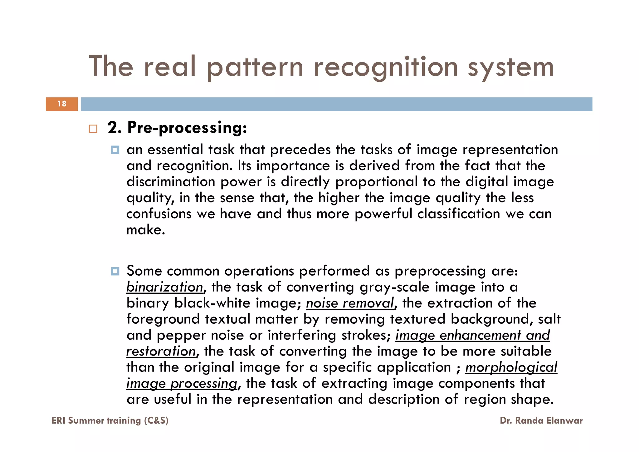 The real pattern recognition system
18
2. Pre-processing:
an essential task that precedes the tasks of image representation
and recognition. Its importance is derived from the fact that the
discrimination power is directly proportional to the digital image
quality, in the sense that, the higher the image quality the less
confusions we have and thus more powerful classification we can
make.make.
Some common operations performed as preprocessing are:
binarization, the task of converting gray-scale image into a
binary black-white image; noise removal, the extraction of the
foreground textual matter by removing textured background, salt
and pepper noise or interfering strokes; image enhancement and
restoration, the task of converting the image to be more suitable
than the original image for a specific application ; morphological
image processing, the task of extracting image components that
are useful in the representation and description of region shape.
ERI Summer training (C&S) Dr. Randa Elanwar
 