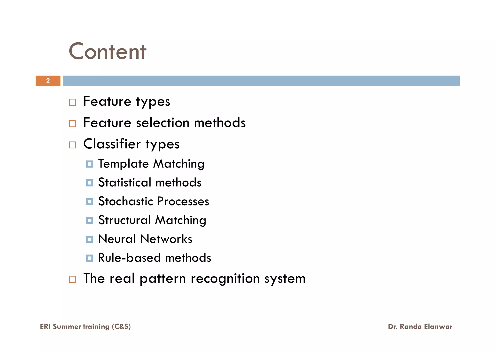 Content
Feature types
Feature selection methods
Classifier types
Template Matching
Statistical methods
2
ERI Summer training (C&S) Dr. Randa Elanwar
Statistical methods
Stochastic Processes
Structural Matching
Neural Networks
Rule-based methods
The real pattern recognition system
 