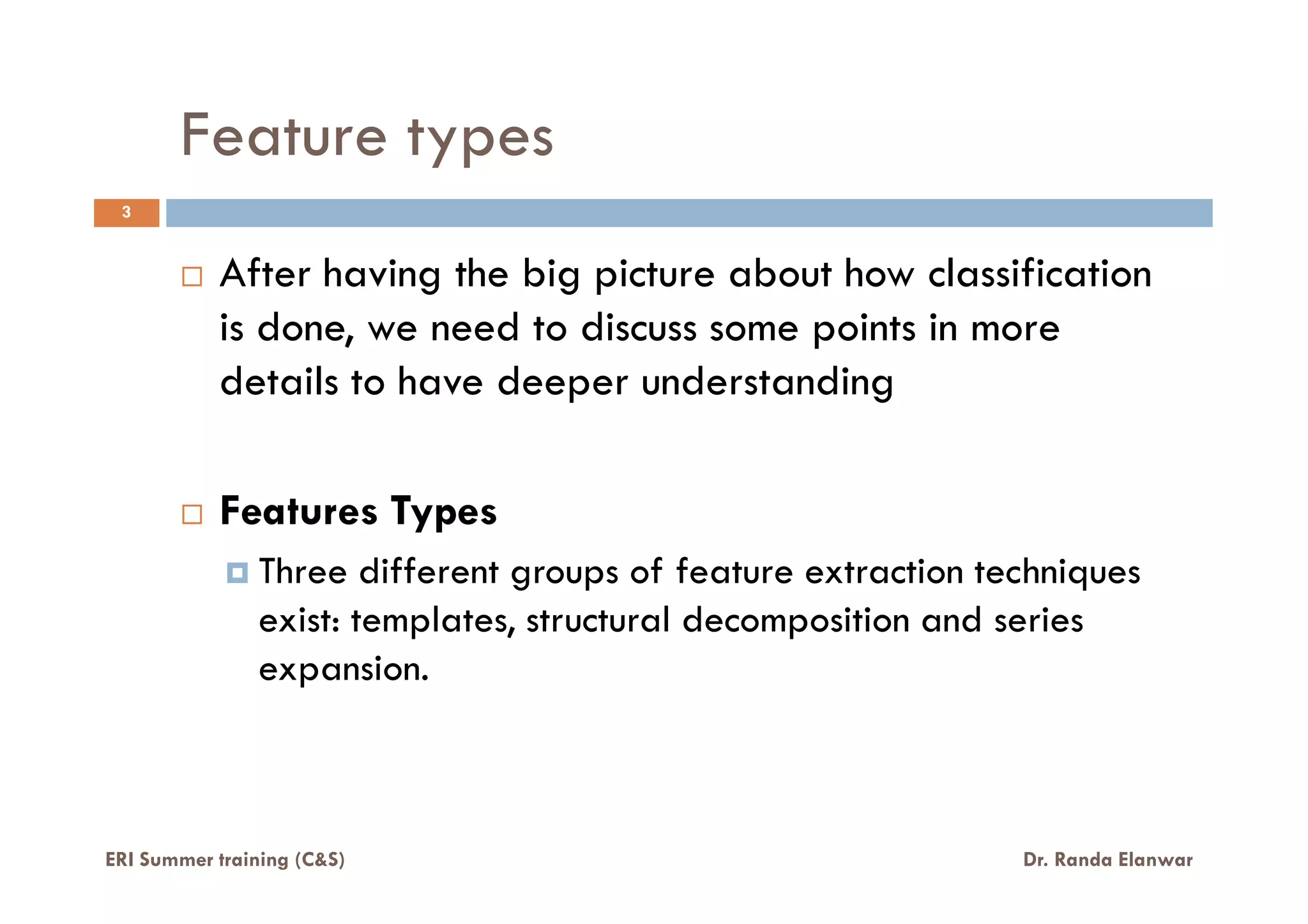 Feature types
3
After having the big picture about how classification
is done, we need to discuss some points in more
details to have deeper understanding
Features Types
Three different groups of feature extraction techniques
exist: templates, structural decomposition and series
expansion.
ERI Summer training (C&S) Dr. Randa Elanwar
 