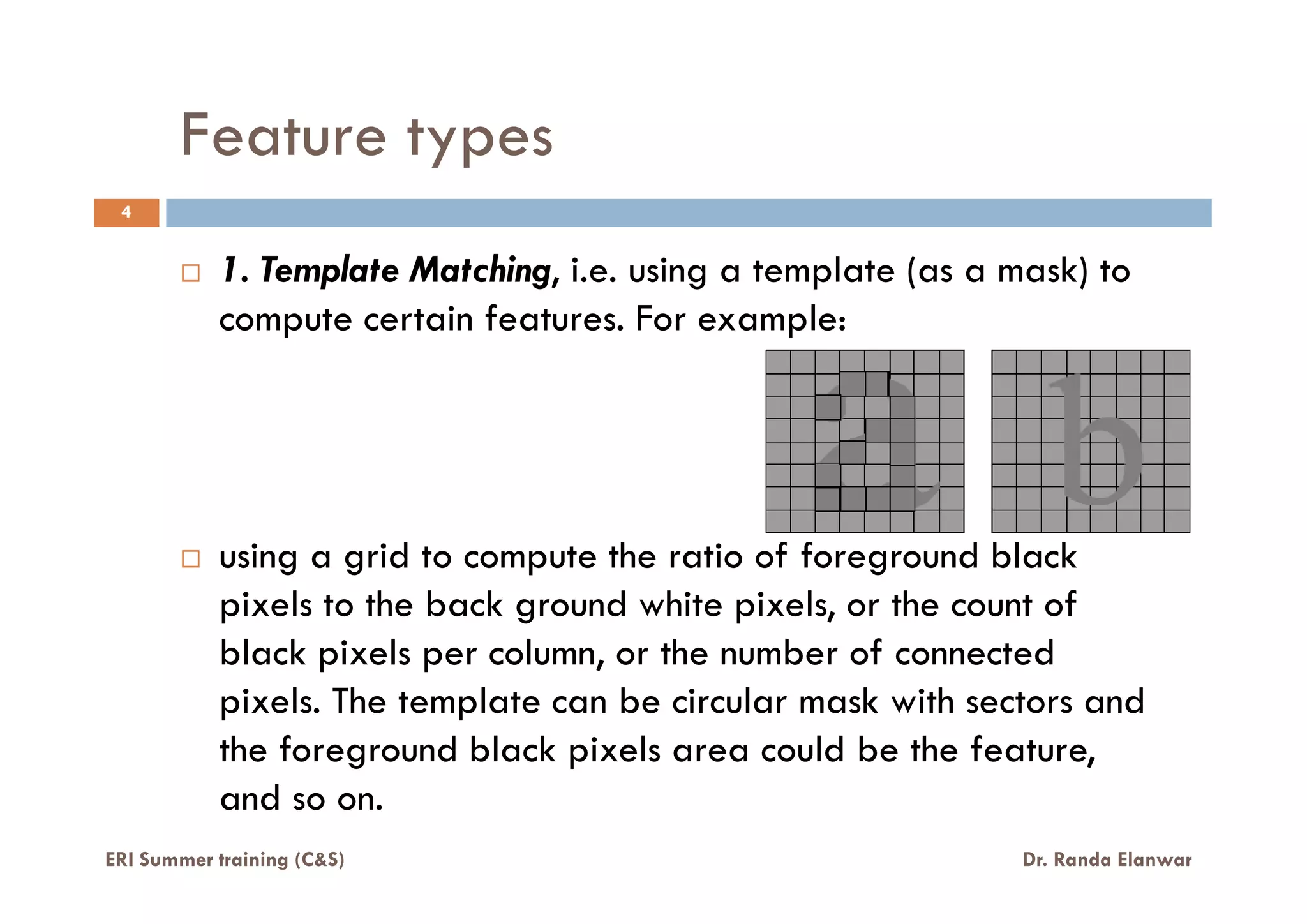 Feature types
1. Template Matching, i.e. using a template (as a mask) to
compute certain features. For example:
4
ERI Summer training (C&S) Dr. Randa Elanwar
using a grid to compute the ratio of foreground black
pixels to the back ground white pixels, or the count of
black pixels per column, or the number of connected
pixels. The template can be circular mask with sectors and
the foreground black pixels area could be the feature,
and so on.
 