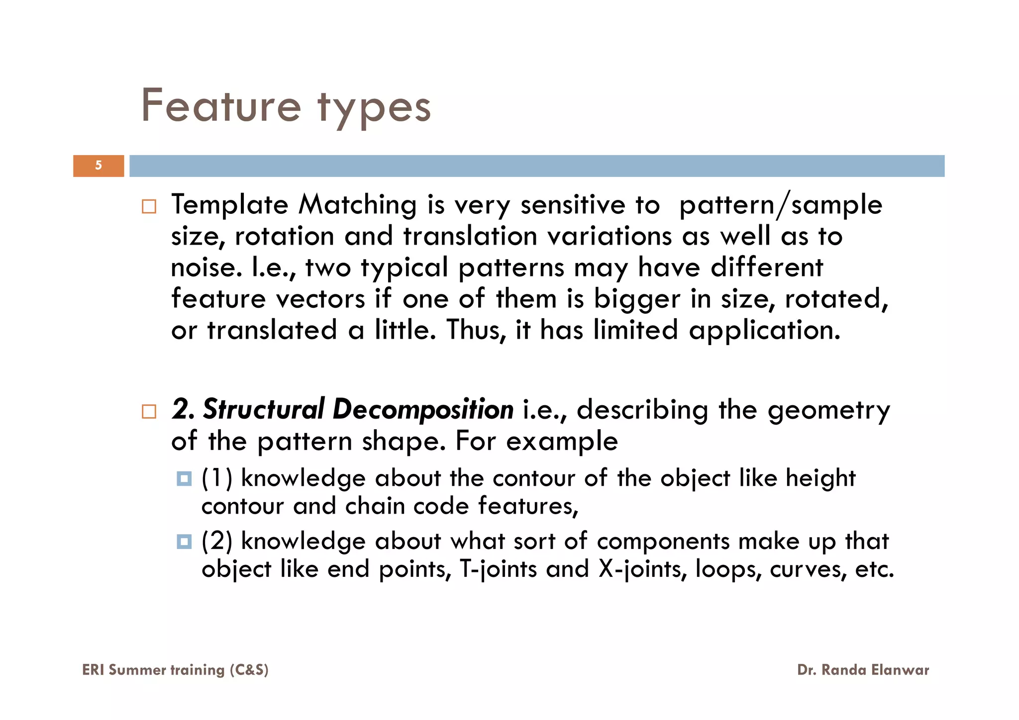 Feature types
5
Template Matching is very sensitive to pattern/sample
size, rotation and translation variations as well as to
noise. I.e., two typical patterns may have different
feature vectors if one of them is bigger in size, rotated,
or translated a little. Thus, it has limited application.
2. Structural Decomposition i.e., describing the geometry
of the pattern shape. For example
(1) knowledge about the contour of the object like height
contour and chain code features,
(2) knowledge about what sort of components make up that
object like end points, T-joints and X-joints, loops, curves, etc.
ERI Summer training (C&S) Dr. Randa Elanwar
 