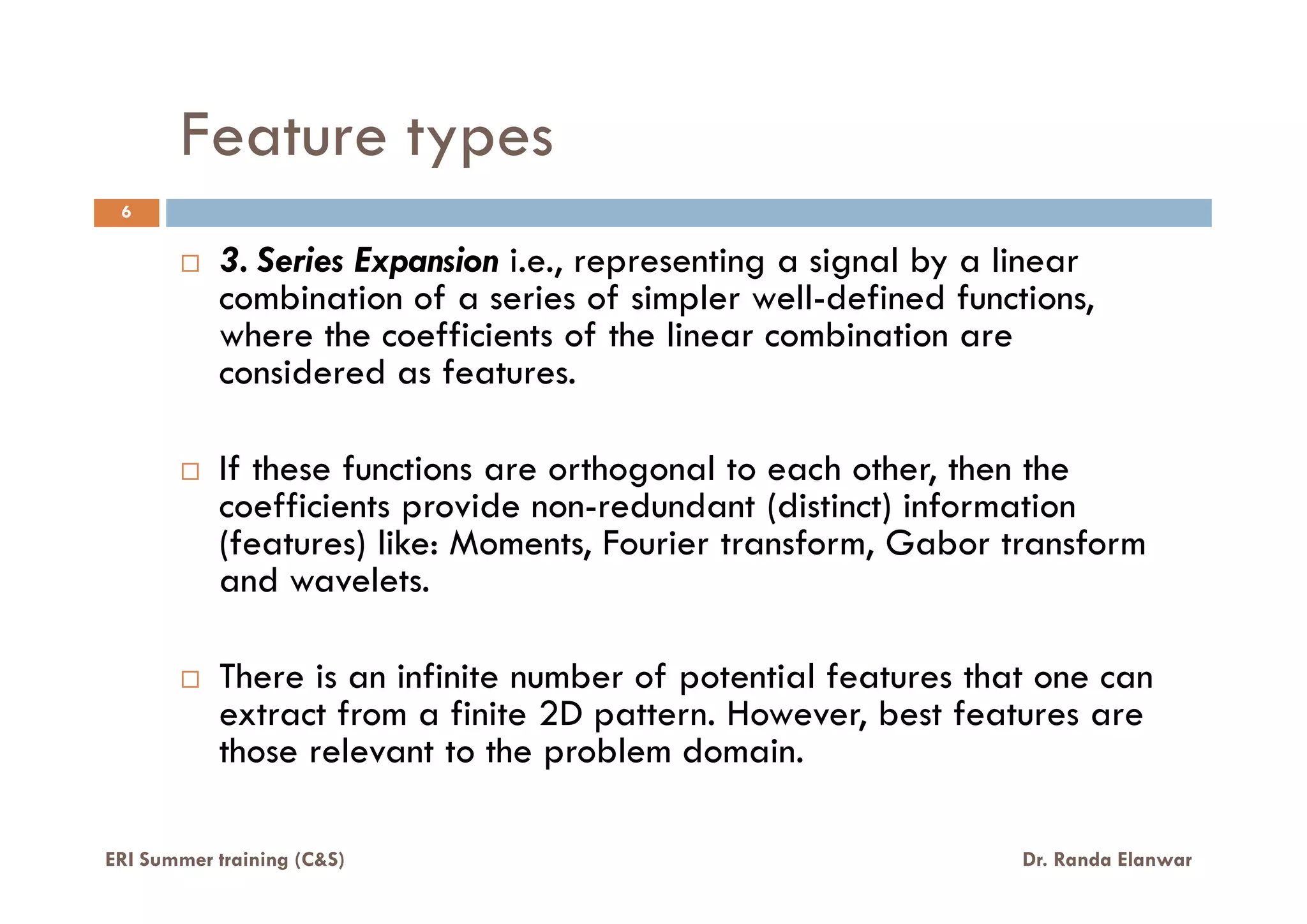 Feature types
3. Series Expansion i.e., representing a signal by a linear
combination of a series of simpler well-defined functions,
where the coefficients of the linear combination are
considered as features.
If these functions are orthogonal to each other, then the
6
ERI Summer training (C&S) Dr. Randa Elanwar
If these functions are orthogonal to each other, then the
coefficients provide non-redundant (distinct) information
(features) like: Moments, Fourier transform, Gabor transform
and wavelets.
There is an infinite number of potential features that one can
extract from a finite 2D pattern. However, best features are
those relevant to the problem domain.
 