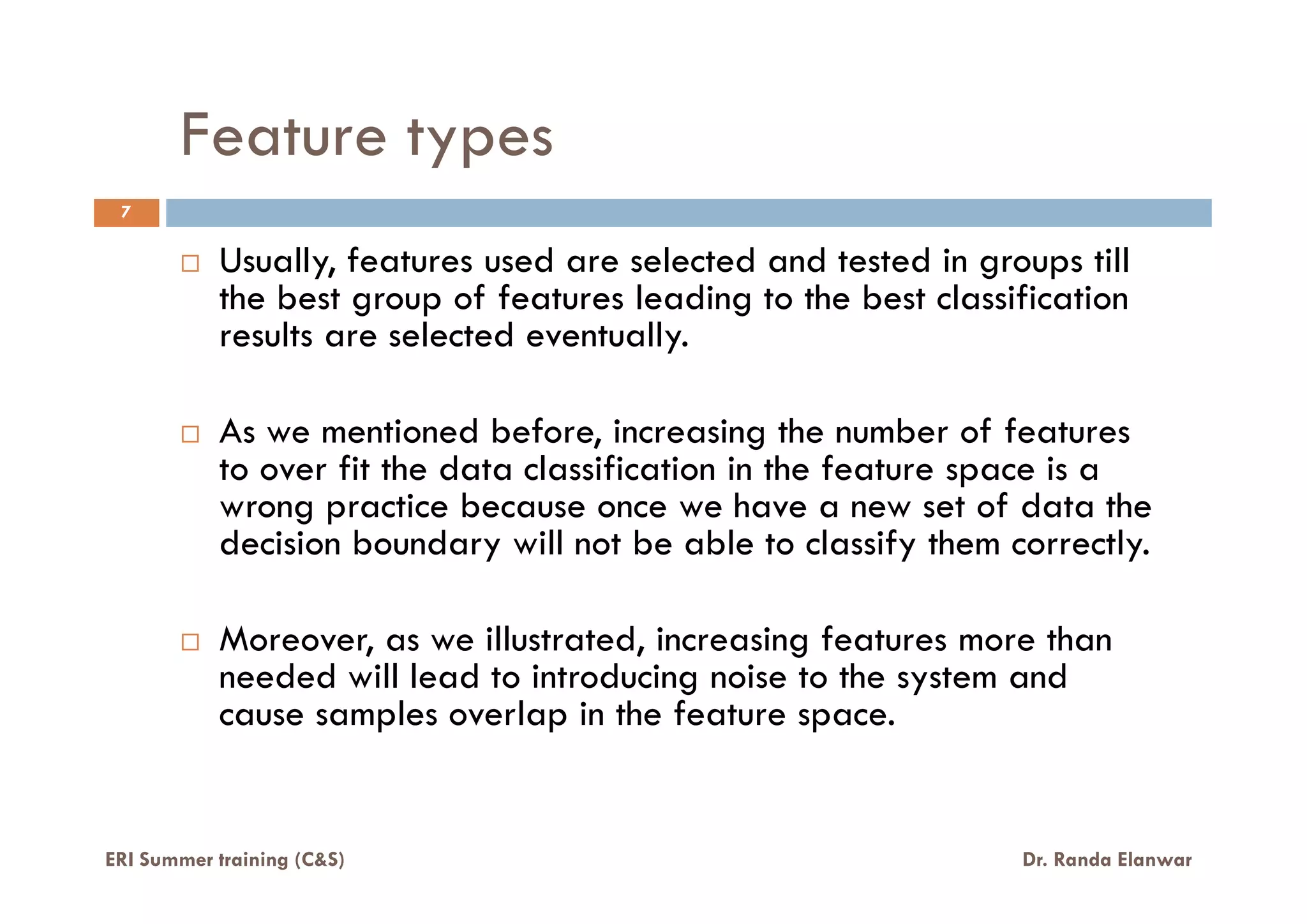 Feature types
Usually, features used are selected and tested in groups till
the best group of features leading to the best classification
results are selected eventually.
As we mentioned before, increasing the number of features
to over fit the data classification in the feature space is a
7
ERI Summer training (C&S) Dr. Randa Elanwar
to over fit the data classification in the feature space is a
wrong practice because once we have a new set of data the
decision boundary will not be able to classify them correctly.
Moreover, as we illustrated, increasing features more than
needed will lead to introducing noise to the system and
cause samples overlap in the feature space.
 