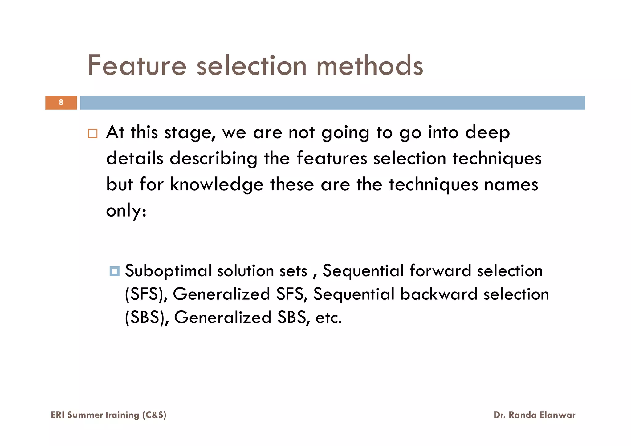 Feature selection methods
8
At this stage, we are not going to go into deep
details describing the features selection techniques
but for knowledge these are the techniques names
only:
Suboptimal solution sets , Sequential forward selection
(SFS), Generalized SFS, Sequential backward selection
(SBS), Generalized SBS, etc.
ERI Summer training (C&S) Dr. Randa Elanwar
 