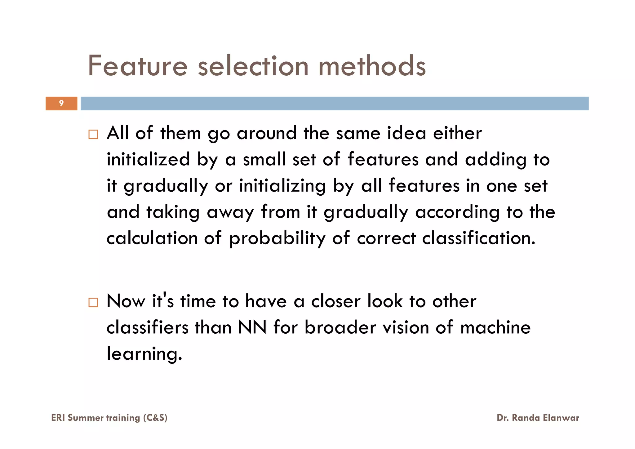 Feature selection methods
9
All of them go around the same idea either
initialized by a small set of features and adding to
it gradually or initializing by all features in one set
and taking away from it gradually according to the
calculation of probability of correct classification.calculation of probability of correct classification.
Now it's time to have a closer look to other
classifiers than NN for broader vision of machine
learning.
ERI Summer training (C&S) Dr. Randa Elanwar
 