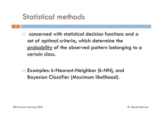 Statistical methods
12
concerned with statistical decision functions and a
set of optimal criteria, which determine the
probability of the observed pattern belonging to a
certain class.
Examples: k-Nearest-Neighbor (k-NN), and
Bayesian Classifier (Maximum likelihood).
ERI Summer training (C&S) Dr. Randa Elanwar
 