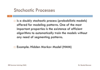 Stochastic Processes
is a doubly stochastic process (probabilistic models)
offered for modeling patterns. One of the most
important properties is the existence of efficient
algorithms to automatically train the models without
any need of segmenting patterns.
13
ERI Summer training (C&S) Dr. Randa Elanwar
any need of segmenting patterns.
Example: Hidden Markov Model (HMM)
 