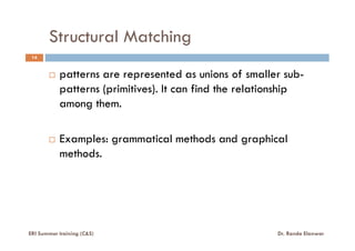 Structural Matching
14
patterns are represented as unions of smaller sub-
patterns (primitives). It can find the relationship
among them.
Examples: grammatical methods and graphical
methods.
ERI Summer training (C&S) Dr. Randa Elanwar
 