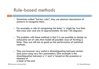 Rule-based methods
Sometimes called "Ad-hoc rules", they use abstract descriptions of
patterns to recognize them.
For example, a rule of recognizing the letter ‘x’ might be ‘two lines
that cross over and are at approximately 45 and 135 degrees’.
15
ERI Summer training (C&S) Dr. Randa Elanwar
The problem with these methods is that it is not possible to design an
exhaustive set of rules that model all possible ways of forming a
letter. They are still not as good as the performance of statistical
methods.
They are however very useful in disambiguating between certain
class pairs using very few parameters. One example is the
disambiguation between a ‘v’ and ‘u’ based on the presence or
absence of
a hook at the end
 