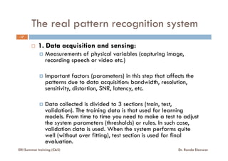 The real pattern recognition system
1. Data acquisition and sensing:
Measurements of physical variables (capturing image,
recording speech or video etc.)
Important factors (parameters) in this step that affects the
patterns due to data acquisition: bandwidth, resolution,
17
ERI Summer training (C&S) Dr. Randa Elanwar
patterns due to data acquisition: bandwidth, resolution,
sensitivity, distortion, SNR, latency, etc.
Data collected is divided to 3 sections (train, test,
validation). The training data is that used for learning
models. From time to time you need to make a test to adjust
the system parameters (thresholds) or rules. In such case,
validation data is used. When the system performs quite
well (without over fitting), test section is used for final
evaluation.
 