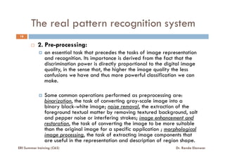 The real pattern recognition system
18
2. Pre-processing:
an essential task that precedes the tasks of image representation
and recognition. Its importance is derived from the fact that the
discrimination power is directly proportional to the digital image
quality, in the sense that, the higher the image quality the less
confusions we have and thus more powerful classification we can
make.make.
Some common operations performed as preprocessing are:
binarization, the task of converting gray-scale image into a
binary black-white image; noise removal, the extraction of the
foreground textual matter by removing textured background, salt
and pepper noise or interfering strokes; image enhancement and
restoration, the task of converting the image to be more suitable
than the original image for a specific application ; morphological
image processing, the task of extracting image components that
are useful in the representation and description of region shape.
ERI Summer training (C&S) Dr. Randa Elanwar
 