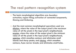 The real pattern recognition system
The basic morphological algorithms are: boundary
extraction; region filling; extraction of connected components;
thinning and thickening.
And the most common morphological operations used are
19
ERI Summer training (C&S) Dr. Randa Elanwar
And the most common morphological operations used are
dilation, where the value of the output pixel is the maximum
value of all the pixels in the input pixel's neighborhood;
erosion, where the value of the output pixel is the minimum
value of all the pixels in the input pixel's neighborhood;
opening, which smoothes contours and eliminates small
islands and sharp peaks; and closing, which smoothes
contours, fuses narrow breaks and eliminates small holes.
 