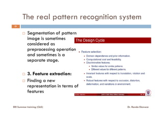 The real pattern recognition system
Segmentation of pattern
image is sometimes
considered as
preprocessing operation
and sometimes is a
separate stage.
21
ERI Summer training (C&S) Dr. Randa Elanwar
separate stage.
3. Feature extraction:
Finding a new
representation in terms of
features
 