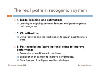 The real pattern recognition system
22
4. Model learning and estimation:
Learning a mapping between features and pattern groups
and categories.
5. Classification:
Using features and learned models to assign a pattern to a
class.
6. Post-processing (extra optional stage to improve
performance):
Evaluation of confidence in decisions.
Exploitation of context to improve performance.
Combination of multiple classifiers decisions.
ERI Summer training (C&S) Dr. Randa Elanwar
 