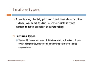 Feature types
3
After having the big picture about how classification
is done, we need to discuss some points in more
details to have deeper understanding
Features Types
Three different groups of feature extraction techniques
exist: templates, structural decomposition and series
expansion.
ERI Summer training (C&S) Dr. Randa Elanwar
 