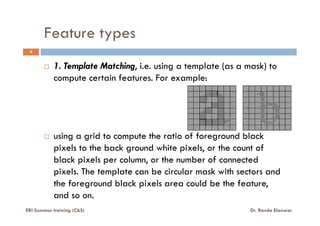 Feature types
1. Template Matching, i.e. using a template (as a mask) to
compute certain features. For example:
4
ERI Summer training (C&S) Dr. Randa Elanwar
using a grid to compute the ratio of foreground black
pixels to the back ground white pixels, or the count of
black pixels per column, or the number of connected
pixels. The template can be circular mask with sectors and
the foreground black pixels area could be the feature,
and so on.
 