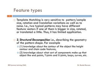Feature types
5
Template Matching is very sensitive to pattern/sample
size, rotation and translation variations as well as to
noise. I.e., two typical patterns may have different
feature vectors if one of them is bigger in size, rotated,
or translated a little. Thus, it has limited application.
2. Structural Decomposition i.e., describing the geometry
of the pattern shape. For example
(1) knowledge about the contour of the object like height
contour and chain code features,
(2) knowledge about what sort of components make up that
object like end points, T-joints and X-joints, loops, curves, etc.
ERI Summer training (C&S) Dr. Randa Elanwar
 