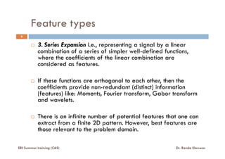 Feature types
3. Series Expansion i.e., representing a signal by a linear
combination of a series of simpler well-defined functions,
where the coefficients of the linear combination are
considered as features.
If these functions are orthogonal to each other, then the
6
ERI Summer training (C&S) Dr. Randa Elanwar
If these functions are orthogonal to each other, then the
coefficients provide non-redundant (distinct) information
(features) like: Moments, Fourier transform, Gabor transform
and wavelets.
There is an infinite number of potential features that one can
extract from a finite 2D pattern. However, best features are
those relevant to the problem domain.
 