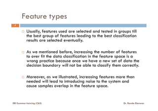 Feature types
Usually, features used are selected and tested in groups till
the best group of features leading to the best classification
results are selected eventually.
As we mentioned before, increasing the number of features
to over fit the data classification in the feature space is a
7
ERI Summer training (C&S) Dr. Randa Elanwar
to over fit the data classification in the feature space is a
wrong practice because once we have a new set of data the
decision boundary will not be able to classify them correctly.
Moreover, as we illustrated, increasing features more than
needed will lead to introducing noise to the system and
cause samples overlap in the feature space.
 