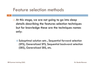 Feature selection methods
8
At this stage, we are not going to go into deep
details describing the features selection techniques
but for knowledge these are the techniques names
only:
Suboptimal solution sets , Sequential forward selection
(SFS), Generalized SFS, Sequential backward selection
(SBS), Generalized SBS, etc.
ERI Summer training (C&S) Dr. Randa Elanwar
 