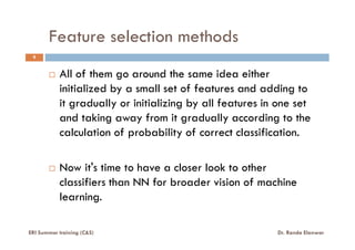 Feature selection methods
9
All of them go around the same idea either
initialized by a small set of features and adding to
it gradually or initializing by all features in one set
and taking away from it gradually according to the
calculation of probability of correct classification.calculation of probability of correct classification.
Now it's time to have a closer look to other
classifiers than NN for broader vision of machine
learning.
ERI Summer training (C&S) Dr. Randa Elanwar
 