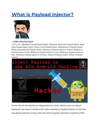 What is Payload Injector?
ByCyber Security Expert
FEB 20, 2023 #Benefits of Using Payload Injector, #Common Issues with Payload Injector, #How
Does Payload Injector Work?, #How to Use Payload Injector, #Introduction to Payload Injector,
#Risks Associated with Payload Injector, #Setting up Payload Injector on Android, #Setting up
Payload Injector on iOS, #Setting up Payload Injector on Linux, #Setting up Payload Injector on
Mac, #Setting up Payload Injector on Windows, #Types of Payload Injector, #What is Payload
Injector?
As the internet has become an integral part of our lives, internet users are always
looking for new ways to enhance their online experience. Payload injector is a tool that
has gained popularity among users who want to bypass restrictions imposed by ISPs
 
