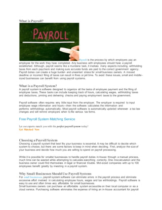 What is Payroll?
Payroll is the process by which employers pay an
employee for the work they have completed. Any business with employees should have a payroll
established. Although, payroll seems like a mundane task, it involves many aspects including, withholding
taxes from each paycheck and making sure accurate funds are paid to the correct government agency.
Payroll duties can create a huge burden and unwanted stress for small business owners. A missed
deadline or incorrect filing of taxes can result in fines or jail time. To avoid these issues, small and middle-
sized businesses can benefit from using payroll systems.
What is a Payroll System?
A payroll system is software designed to organize all the tasks of employee payment and the filing of
employee taxes. These tasks can include keeping track of hours, calculating wages, withholding taxes
and deductions, printing and delivering checks and paying employment taxes to the government.
Payroll software often requires very little input from the employer. The employer is required to input
employee wage information and hours—then the software calculates the information and
performs withholdings automatically. Most payroll software is automatically updated whenever a tax law
changes and will remind employers when to file various tax forms.
Free Payroll System Matching Service
Let our experts match you with the perfect payroll system today!
Get Matched Now
Choosing aPayroll System
Choosing a payroll system that best fits your business is essential. It may be difficult to decide which
system to choose, but there are some factors to keep in mind when deciding. First, analyze the size of
your business and decide how much you are willing to spend on payroll processing.
While it is possible for smaller businesses to handle payroll duties in-house through a manual process,
much time can be wasted while attempting to calculate everything correctly. One miscalculation and the
business owner could find themselves in legal or financial trouble. Mid-sized companies with up to 100
employees benefit greatly by investing in a payroll system.
Why Small Businesses Should Use Payroll Systems
For small businesses, payroll system software can eliminate errors in the payroll process and eliminate
excessive effort involved in calculating employee hours, wages and tax withholdings. Payroll software is
easy to use and often times very affordable for small businesses.
Small business owners can purchase an affordable system accessible on their local computer or via a
cloud service. Purchasing software eliminates the expense of hiring an in-house accountant for payroll
 