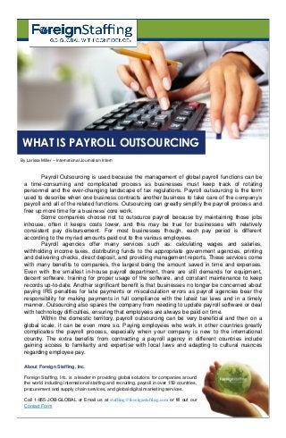 Payroll Outsourcing is used because the management of global payroll functions can be
a time-consuming and complicated process as businesses must keep track of rotating
personnel and the ever-changing landscape of tax regulations. Payroll outsourcing is the term
used to describe when one business contracts another business to take care of the company’s
payroll and all of the related functions. Outsourcing can greatly simplify the payroll process and
free up more time for a business’ core work.
Some companies choose not to outsource payroll because by maintaining those jobs
inhouse, often it keeps costs lower, and this may be true for businesses with relatively
consistent pay disbursement. For most businesses though, each pay period is different
according to the myriad amounts paid out to the various employees.
Payroll agencies offer many services such as: calculating wages and salaries,
withholding income taxes, distributing funds to the appropriate government agencies, printing
and delivering checks, direct deposit, and providing management reports. These services come
with many benefits to companies, the largest being the amount saved in time and expenses.
Even with the smallest in-house payroll department, there are still demands for equipment,
decent software, training for proper usage of the software, and constant maintenance to keep
records up-to-date. Another significant benefit is that businesses no longer be concerned about
paying IRS penalties for late payments or miscalculation errors as payroll agencies bear the
responsibility for making payments in full compliance with the latest tax laws and in a timely
manner. Outsourcing also spares the company from needing to update payroll software or deal
with technology difficulties, ensuring that employees are always be paid on time.
Within the domestic territory, payroll outsourcing can be very beneficial and then on a
global scale, it can be even more so. Paying employees who work in other countries greatly
complicates the payroll process, especially when your company is new to the international
country. The extra benefits from contracting a payroll agency in different countries include
gaining access to familiarity and expertise with local laws and adapting to cultural nuances
regarding employee pay.
By Larissa Miller – International Journalism Intern
WHAT IS PAYROLL OUTSOURCING
About Foreign Staffing, Inc.
Foreign Staffing, Inc. is a leader in providing global solutions for companies around
the world including international staffing and recruiting, payroll in over 150 countries,
procurement and supply chain services, and global digital marketing services.
Call 1-855-JOB-GLOBAL or Email us at staffing@foreignstaffing.com or fill out our
Contact Form
 