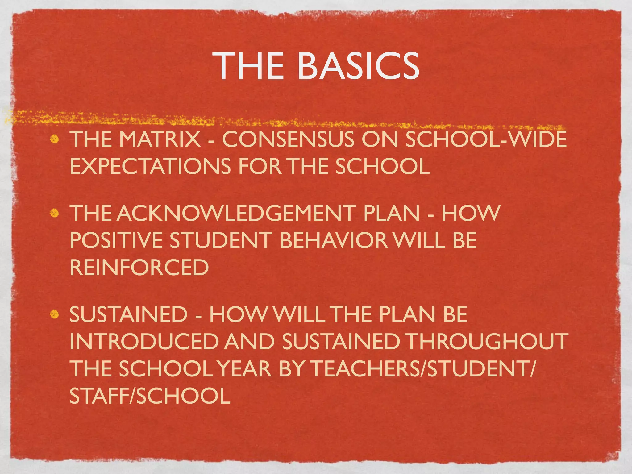 THE BASICS
THE MATRIX - CONSENSUS ON SCHOOL-WIDE
EXPECTATIONS FOR THE SCHOOL

THE ACKNOWLEDGEMENT PLAN - HOW
POSITIVE STUDENT BEHAVIOR WILL BE
REINFORCED

SUSTAINED - HOW WILL THE PLAN BE
INTRODUCED AND SUSTAINED THROUGHOUT
THE SCHOOL YEAR BY TEACHERS/STUDENT/
STAFF/SCHOOL
 