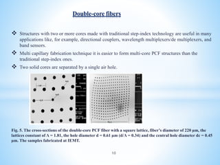  Structures with two or more cores made with traditional step-index technology are useful in many
applications like, for example, directional couplers, wavelength multiplexers/de multiplexers, and
band sensors.
 Multi capillary fabrication technique it is easier to form multi-core PCF structures than the
traditional step-index ones.
 Two solid cores are separated by a single air hole.
Fig. 5. The cross-sections of the double-core PCF fiber with a square lattice, fiber’s diameter of 220 µm, the
lattices constant of Λ = 1.81, the hole diameter d = 0.61 µm (d/Λ = 0.34) and the central hole diameter dc = 0.45
µm. The samples fabricated at IEMT.
Double-core fibers
10
 