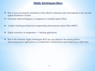  Due to non-axisymmetric distribution of the effective refraction index that depends on the size and
spatial distribution of holes
 Extremely high birefringence in comparison to standard optical fibers
 A highly birefringent dispersion compensating microstructure optical fiber (MOF)
 Highly insensitive to temperature => Sensing applications
 Due to this immunity highly birefringent PCFs are very attractive for sensing and for
telecommunication applications as a compensator of polarization mode dispersion in fiber lines.
Highly birefringent fibers
11
 