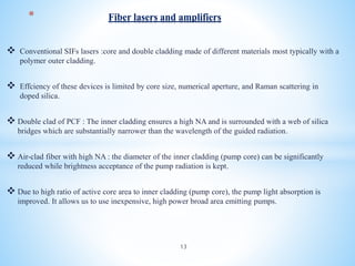  Conventional SIFs lasers :core and double cladding made of different materials most typically with a
polymer outer cladding.
 Effciency of these devices is limited by core size, numerical aperture, and Raman scattering in
doped silica.
 Double clad of PCF : The inner cladding ensures a high NA and is surrounded with a web of silica
bridges which are substantially narrower than the wavelength of the guided radiation.
 Air-clad fiber with high NA : the diameter of the inner cladding (pump core) can be significantly
reduced while brightness acceptance of the pump radiation is kept.
 Due to high ratio of active core area to inner cladding (pump core), the pump light absorption is
improved. It allows us to use inexpensive, high power broad area emitting pumps.
* Fiber lasers and amplifiers
13
 