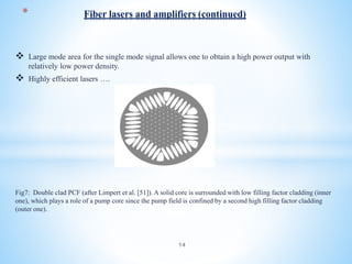  Large mode area for the single mode signal allows one to obtain a high power output with
relatively low power density.
 Highly efficient lasers ….
Fig7: Double clad PCF (after Limpert et al. [51]). A solid core is surrounded with low filling factor cladding (inner
one), which plays a role of a pump core since the pump field is confined by a second high filling factor cladding
(outer one).
* Fiber lasers and amplifiers (continued)
14
 