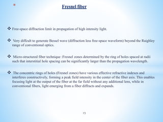  Free-space diffraction limit in propagation of high intensity light.
 Very diffcult to generate Bessel wave (diffraction less free-space waveform) beyond the Raighley
range of conventional optics.
 Micro-structured fiber technique :Fresnel zones determined by the ring of holes spaced at radii
such that interstitial hole spacing can be significantly larger than the propagation wavelength.
 The concentric rings of holes (Fresnel zones) have various effective refractive indexes and
interferes constructively, forming a peak field intensity in the center of the fiber axis. This enables
focusing light at the output of the fiber at the far field without any additional lens, while in
conventional fibers, light emerging from a fiber diffracts and expands.
* Fresnel fiber
15
 