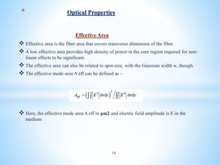 Effective Area
 Effective area is the fiber area that covers transverse dimension of the fiber.
 A low effective area provides high density of power in the core region required for non-
linear effects to be significant.
 The effective area can also be related to spot-size, with the Gaussian width w, though.
 The effective mode area A eff can be defined as –
 Here, the effective mode area A eff in μm2 and electric field amplitude is E in the
medium
* Optical Properties
18
 