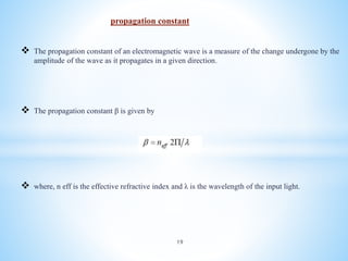 propagation constant
 The propagation constant of an electromagnetic wave is a measure of the change undergone by the
amplitude of the wave as it propagates in a given direction.
 The propagation constant β is given by
 where, n eff is the effective refractive index and λ is the wavelength of the input light.
19
 